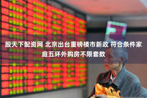 股天下配资网 北京出台重磅楼市新政 符合条件家庭五环外购房不限套数