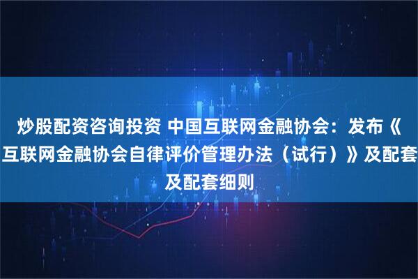 炒股配资咨询投资 中国互联网金融协会：发布《中国互联网金融协会自律评价管理办法（试行）》及配套细则