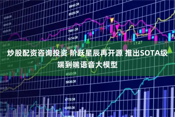 炒股配资咨询投资 阶跃星辰再开源 推出SOTA级端到端语音大模型