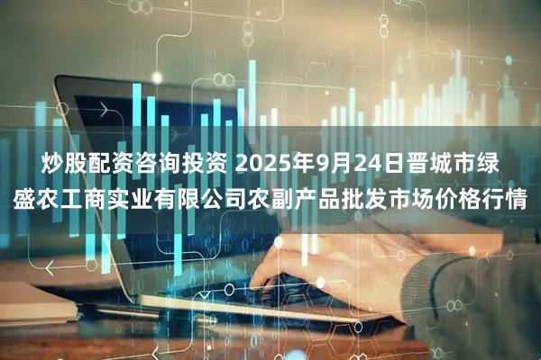 炒股配资咨询投资 2025年9月24日晋城市绿盛农工商实业有限公司农副产品批发市场价格行情