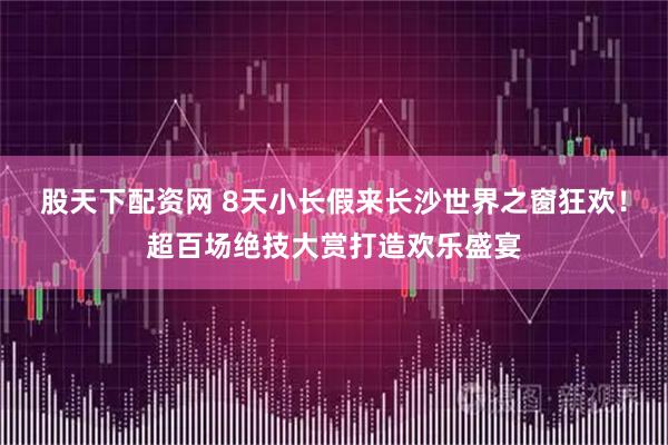 股天下配资网 8天小长假来长沙世界之窗狂欢！超百场绝技大赏打造欢乐盛宴