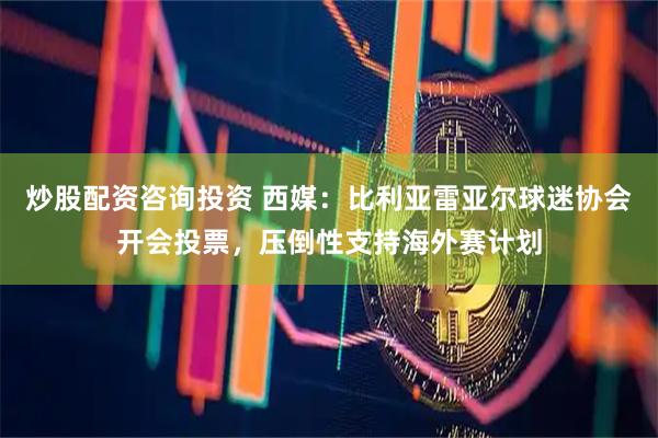 炒股配资咨询投资 西媒：比利亚雷亚尔球迷协会开会投票，压倒性支持海外赛计划