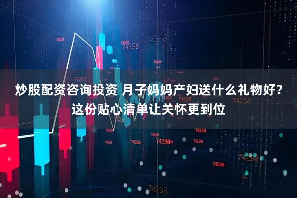 炒股配资咨询投资 月子妈妈产妇送什么礼物好？这份贴心清单让关怀更到位
