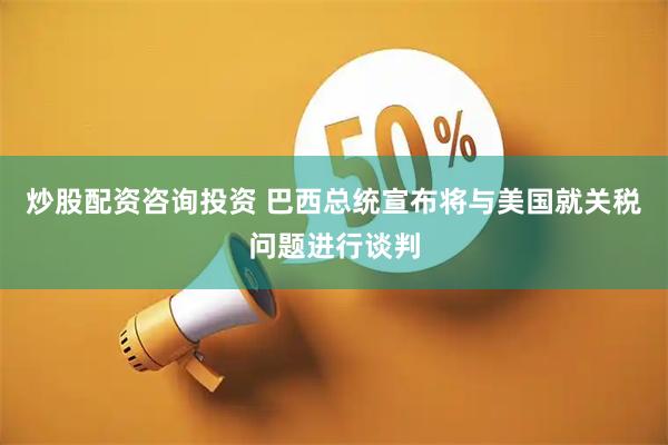 炒股配资咨询投资 巴西总统宣布将与美国就关税问题进行谈判