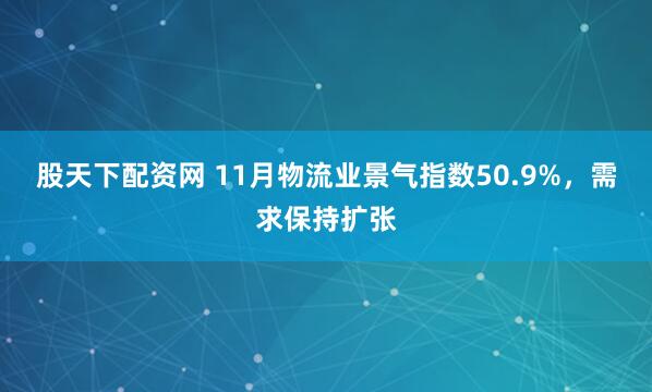 股天下配资网 11月物流业景气指数50.9%，需求保持扩张