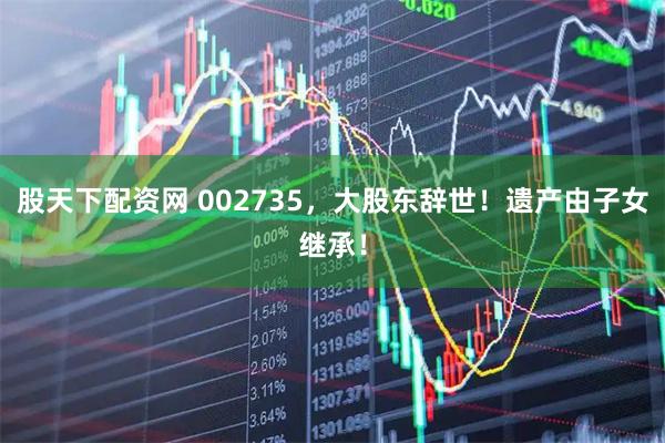 股天下配资网 002735，大股东辞世！遗产由子女继承！