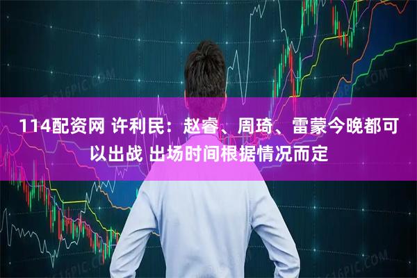 114配资网 许利民：赵睿、周琦、雷蒙今晚都可以出战 出场时间根据情况而定