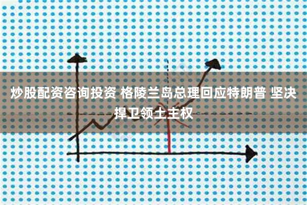 炒股配资咨询投资 格陵兰岛总理回应特朗普 坚决捍卫领土主权