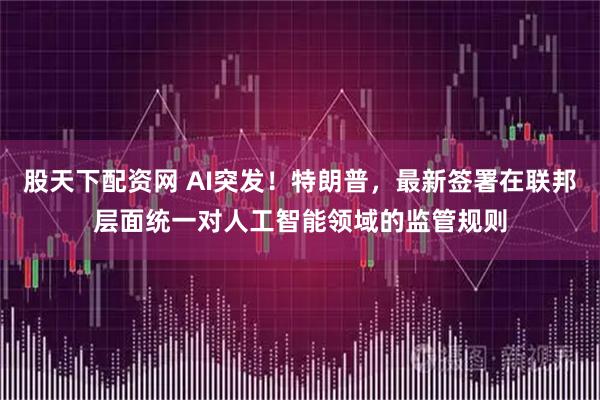 股天下配资网 AI突发！特朗普，最新签署在联邦层面统一对人工智能领域的监管规则