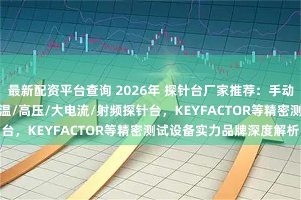 最新配资平台查询 2026年 探针台厂家推荐：手动/磁场/真空/高温/高低温/高压/大电流/射频探针台，KEYFACTOR等精密测试设备实力品牌深度解析