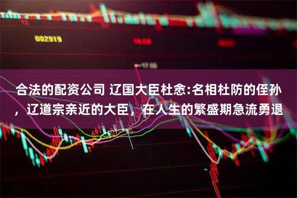 合法的配资公司 辽国大臣杜悆:名相杜防的侄孙，辽道宗亲近的大臣，在人生的繁盛期急流勇退