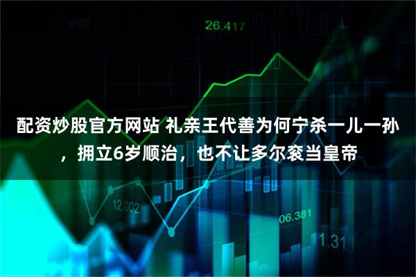 配资炒股官方网站 礼亲王代善为何宁杀一儿一孙，拥立6岁顺治，也不让多尔衮当皇帝