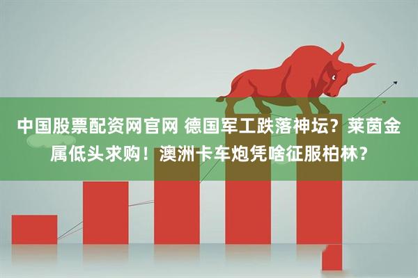 中国股票配资网官网 德国军工跌落神坛？莱茵金属低头求购！澳洲卡车炮凭啥征服柏林？