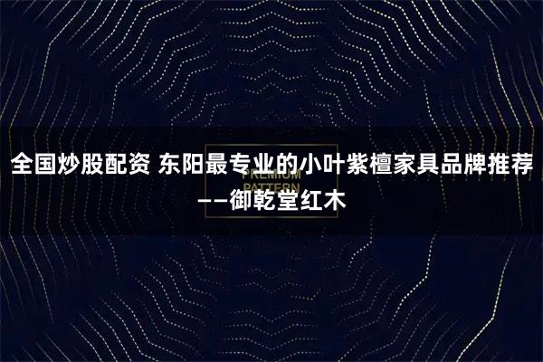 全国炒股配资 东阳最专业的小叶紫檀家具品牌推荐——御乾堂红木