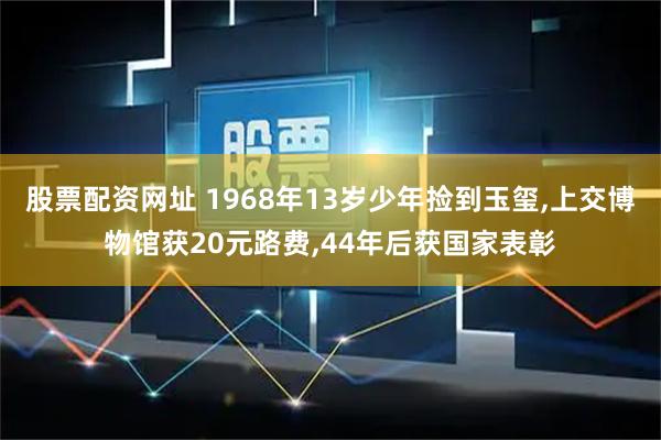 股票配资网址 1968年13岁少年捡到玉玺,上交博物馆获20元路费,44年后获国家表彰