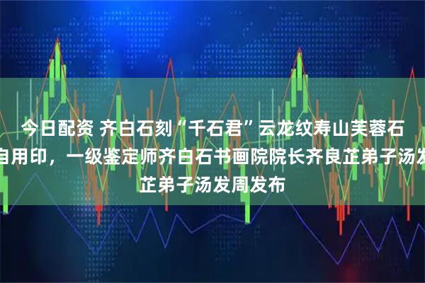 今日配资 齐白石刻“千石君”云龙纹寿山芙蓉石孙正刚自用印，一级鉴定师齐白石书画院院长齐良芷弟子汤发周发布