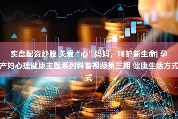 实盘配资炒股 关爱“心”妈妈，呵护新生命| 孕产妇心理健康主题系列科普视频第三期 健康生活方式