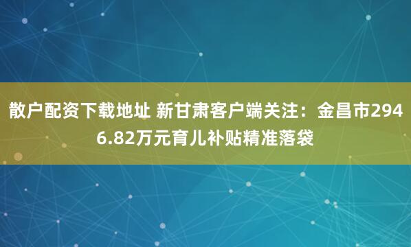 散户配资下载地址 新甘肃客户端关注：金昌市2946.82万元育儿补贴精准落袋