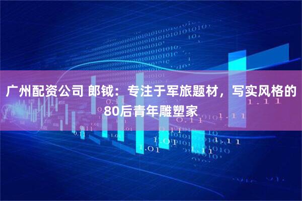 广州配资公司 郎钺：专注于军旅题材，写实风格的80后青年雕塑家