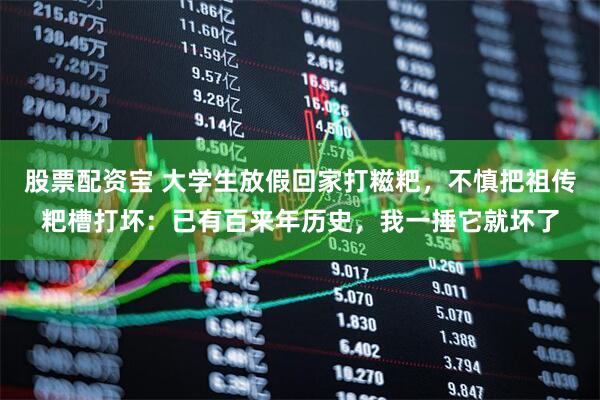 股票配资宝 大学生放假回家打糍粑，不慎把祖传粑槽打坏：已有百来年历史，我一捶它就坏了