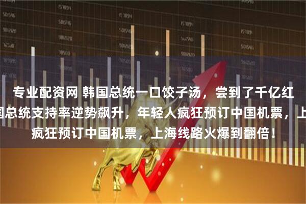 专业配资网 韩国总统一口饺子汤，尝到了千亿红利！一场访华让韩国总统支持率逆势飙升，年轻人疯狂预订中国机票，上海线路火爆到翻倍！