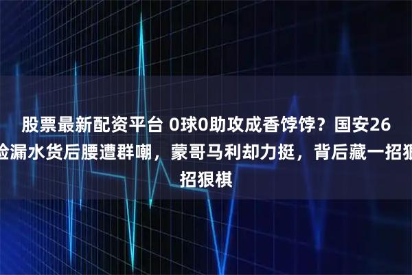 股票最新配资平台 0球0助攻成香饽饽？国安26万捡漏水货后腰遭群嘲，蒙哥马利却力挺，背后藏一招狠棋