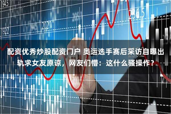 配资优秀炒股配资门户 奥运选手赛后采访自曝出轨求女友原谅，网友们懵：这什么骚操作？