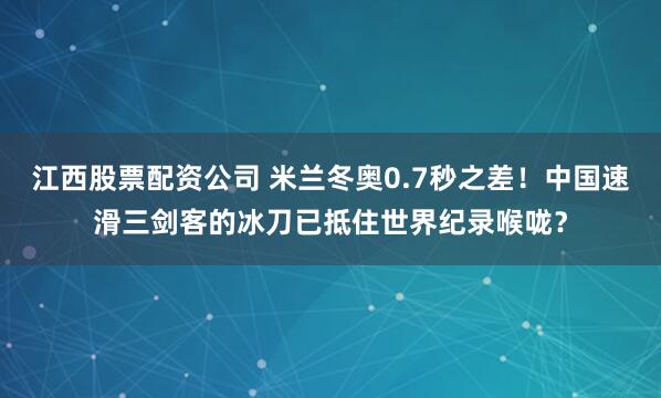 江西股票配资公司 米兰冬奥0.7秒之差！中国速滑三剑客的冰刀已抵住世界纪录喉咙？