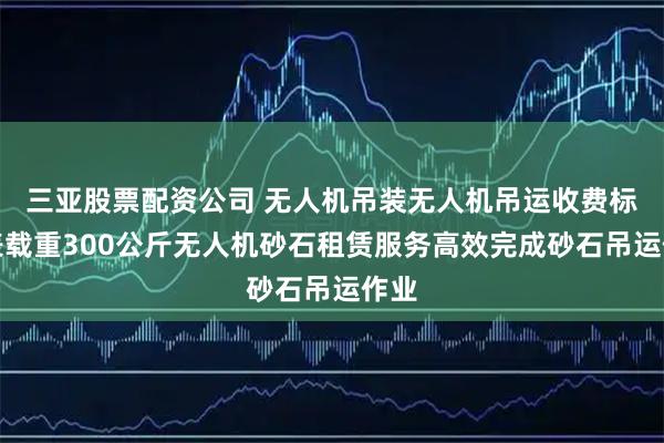 三亚股票配资公司 无人机吊装无人机吊运收费标准表载重300公斤无人机砂石租赁服务高效完成砂石吊运作业
