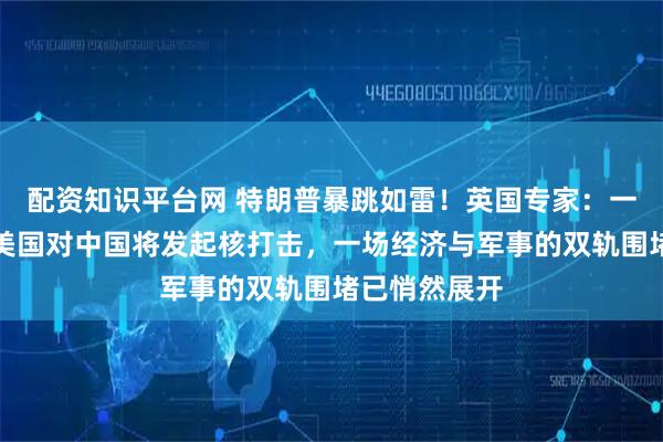 配资知识平台网 特朗普暴跳如雷！英国专家：一种情况下，美国对中国将发起核打击，一场经济与军事的双轨围堵已悄然展开