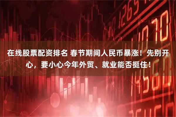 在线股票配资排名 春节期间人民币暴涨！先别开心，要小心今年外贸、就业能否挺住！