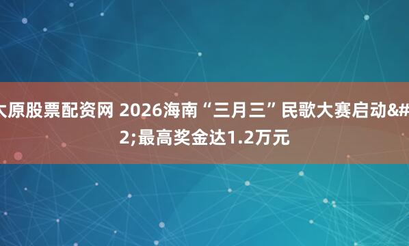 太原股票配资网 2026海南“三月三”民歌大赛启动 最高奖金达1.2万元