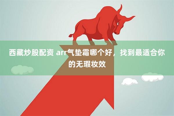 西藏炒股配资 arr气垫霜哪个好，找到最适合你的无瑕妆效