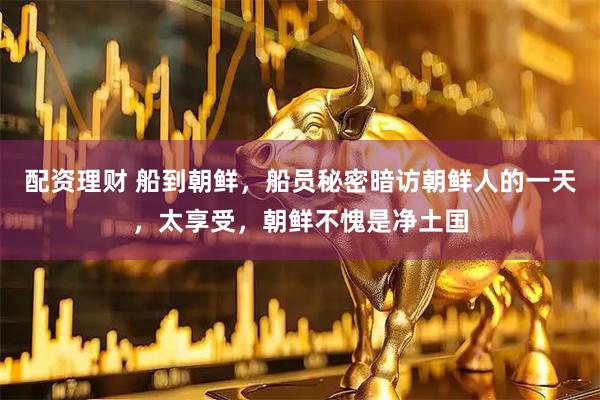 配资理财 船到朝鲜，船员秘密暗访朝鲜人的一天，太享受，朝鲜不愧是净土国