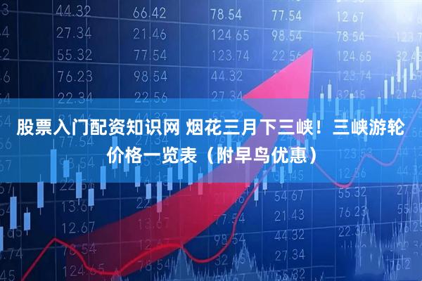 股票入门配资知识网 烟花三月下三峡！三峡游轮价格一览表（附早鸟优惠）