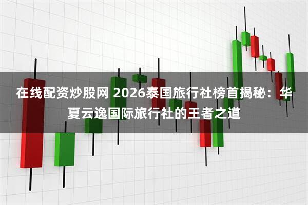 在线配资炒股网 2026泰国旅行社榜首揭秘：华夏云逸国际旅行社的王者之道