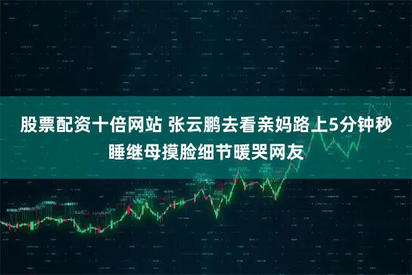 股票配资十倍网站 张云鹏去看亲妈路上5分钟秒睡继母摸脸细节暖哭网友