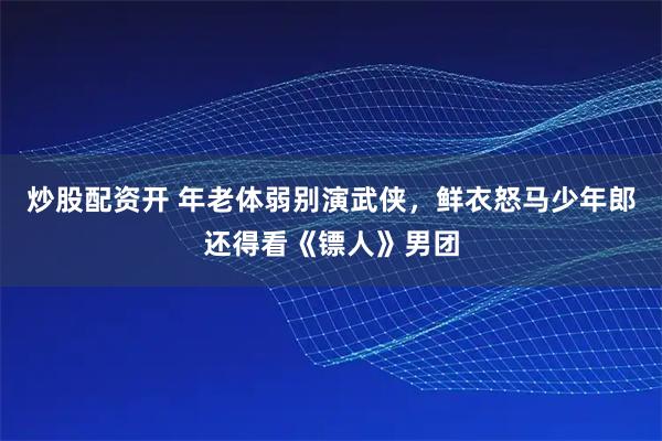 炒股配资开 年老体弱别演武侠，鲜衣怒马少年郎还得看《镖人》男团