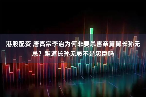 港股配资 唐高宗李治为何非要杀害亲舅舅长孙无忌？难道长孙无忌不是忠臣吗