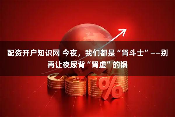 配资开户知识网 今夜，我们都是“肾斗士”——别再让夜尿背“肾虚”的锅