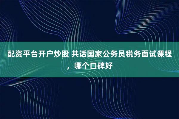 配资平台开户炒股 共话国家公务员税务面试课程，哪个口碑好