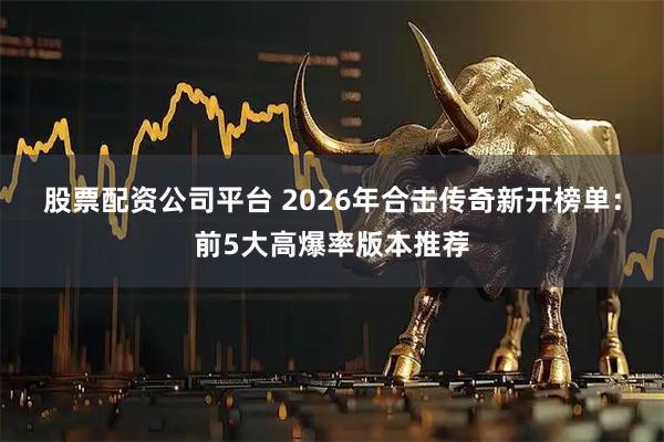 股票配资公司平台 2026年合击传奇新开榜单：前5大高爆率版本推荐