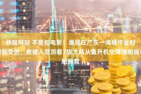 炒股网站 不是拍电影！渔民在广东一海域作业时眼部受伤，救援人员顶着7级大风从直升机空降渔船施救