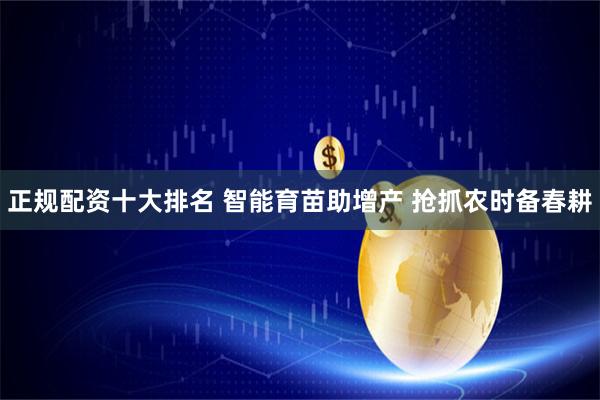 正规配资十大排名 智能育苗助增产 抢抓农时备春耕